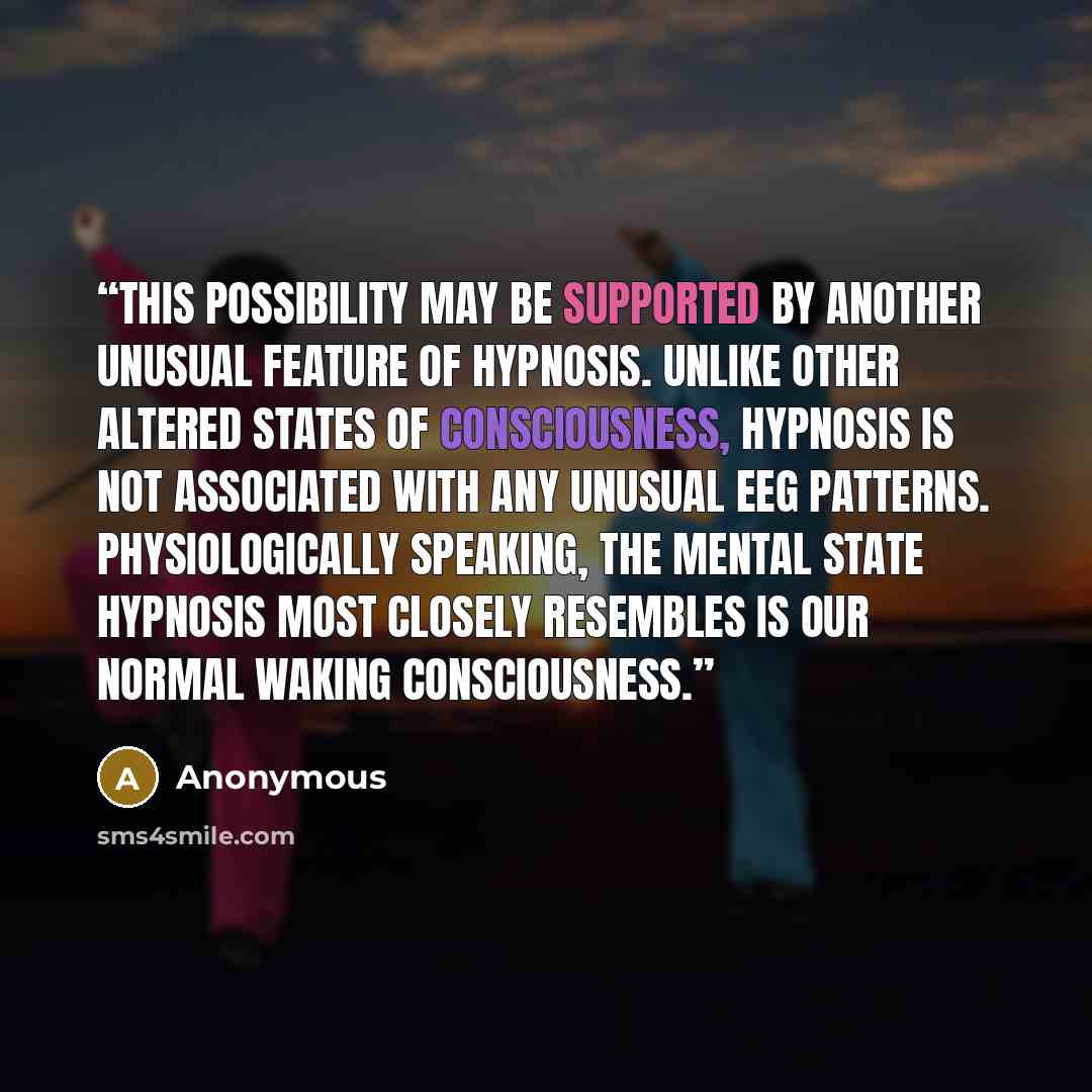 “This possibility may be supported by another unusual feature of hypnosis. Unlike other altered states of consciousness, hypnosis is not associated with any unusual EEG patterns. Physiologically speaking, the mental state hypnosis most closely resembles is our normal waking consciousness.” quote by Anonymous