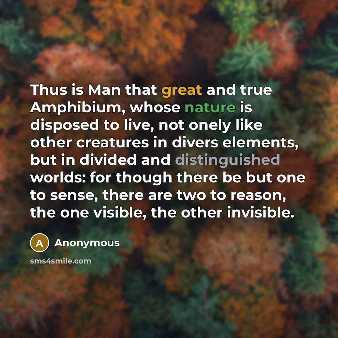 “Thus is Man that great and true Amphibium, whose nature is disposed to live, not onely like other creatures in divers elements, but in divided and distinguished worlds: for though there be but one to sense, there are two to reason, the one visible, the other invisible.” quote by Anonymous