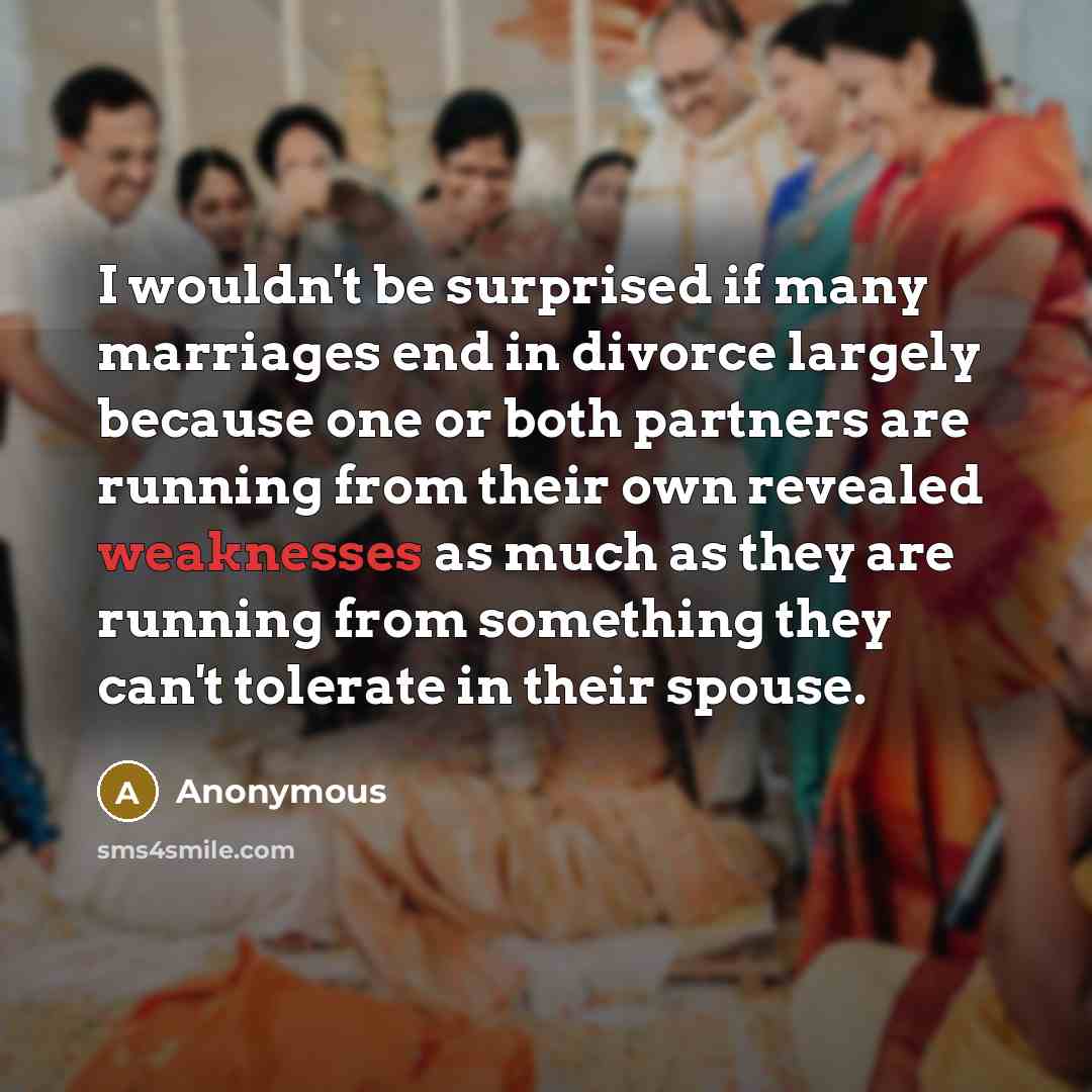 “I wouldn't be surprised if many marriages end in divorce largely because one or both partners are running from their own revealed weaknesses as much as they are running from something they can't tolerate in their spouse.” quote by Anonymous
