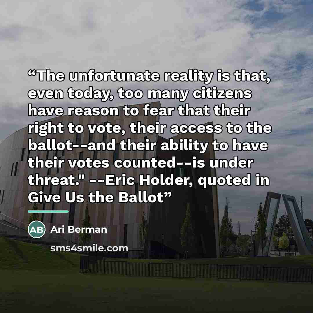 “The unfortunate reality is that, even today, too many citizens have reason to fear that their right to vote, their access to the ballot--and their ability to have their votes counted--is under threat." --Eric Holder, quoted in Give Us the Ballot” quote by Ari Berman