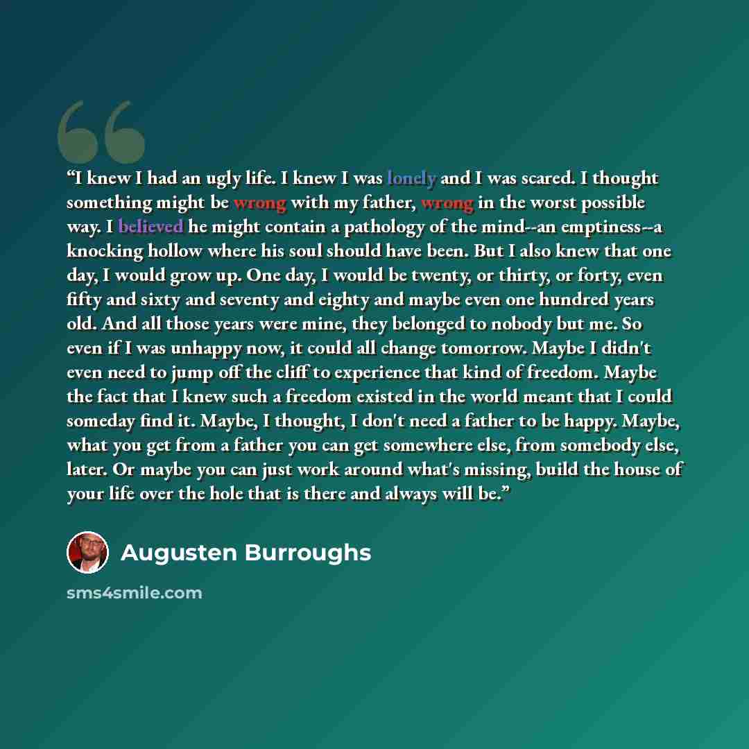 “I knew I had an ugly life. I knew I was lonely and I was scared. I thought something might be wrong with my father, wrong in the worst possible way. I believed he might contain a pathology of the mind--an emptiness--a knocking hollow where his soul should have been. But I also knew that one day, I…” quote by Augusten Burroughs