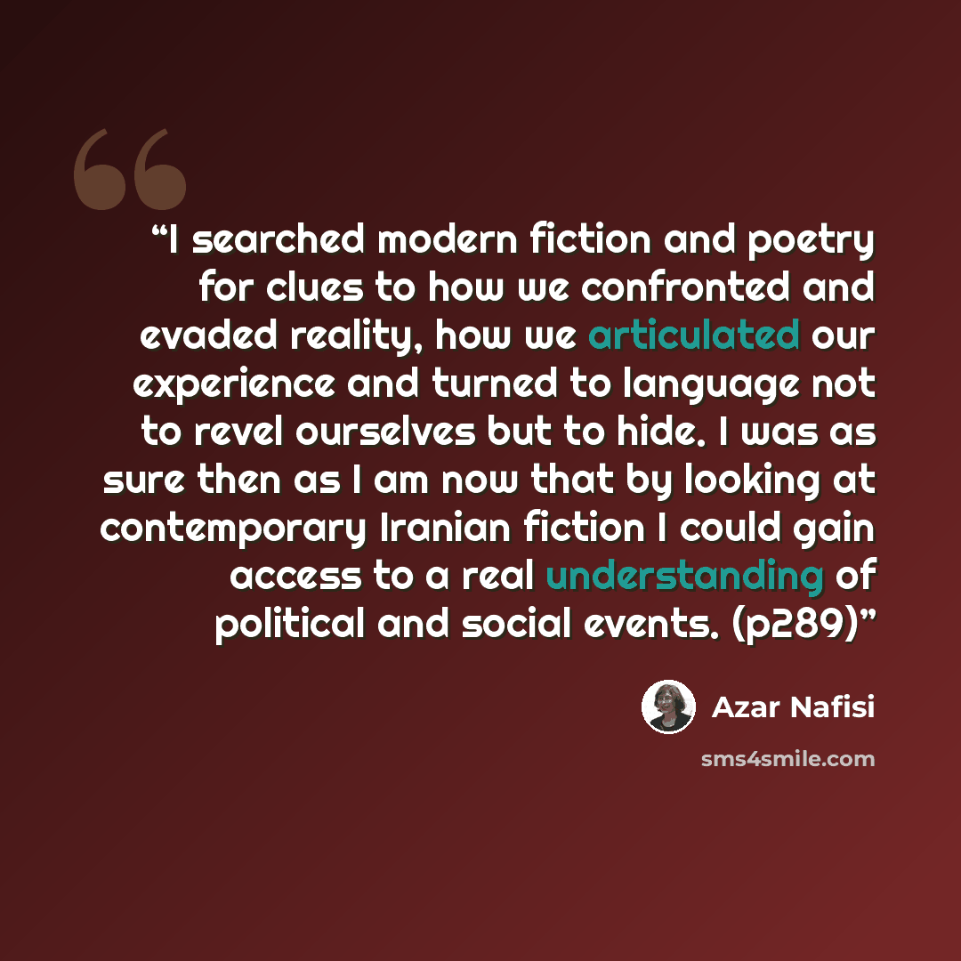 “I searched modern fiction and poetry for clues to how we confronted and evaded reality, how we articulated our experience and turned to language not to revel ourselves but to hide. I was as sure then as I am now that by looking at contemporary Iranian fiction I could gain access to a real…” quote by Azar Nafisi
