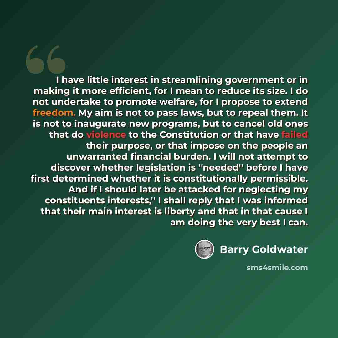 “I have little interest in streamlining government or in making it more efficient, for I mean to reduce its size. I do not undertake to promote welfare, for I propose to extend freedom. My aim is not to pass laws, but to repeal them. It is not to inaugurate new programs, but to cancel old ones that…” quote by Barry Goldwater