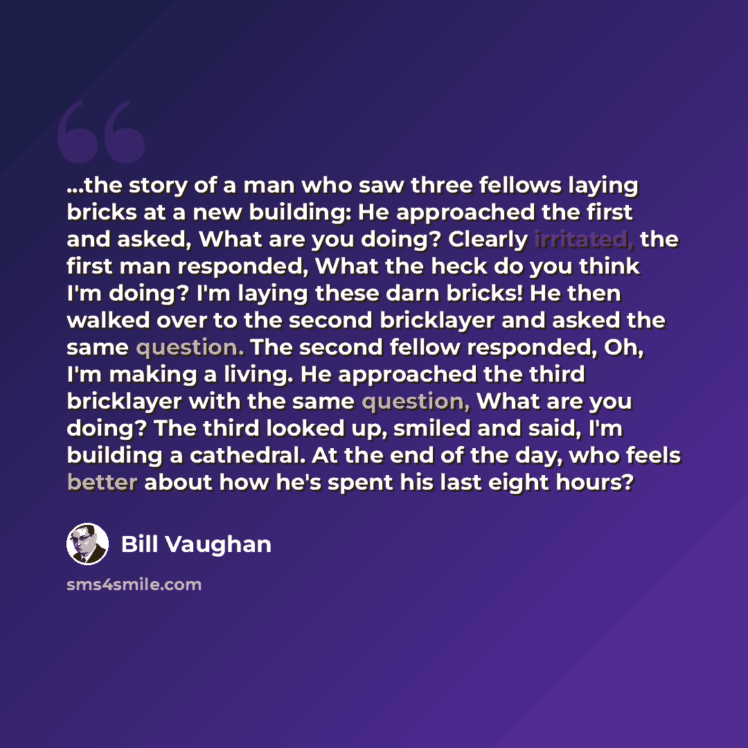 “...the story of a man who saw three fellows laying bricks at a new building: He approached the first and asked, What are you doing? Clearly irritated, the first man responded, What the heck do you think I'm doing? I'm laying these darn bricks! He then walked over to the second bricklayer and asked…” quote by Bill Vaughan