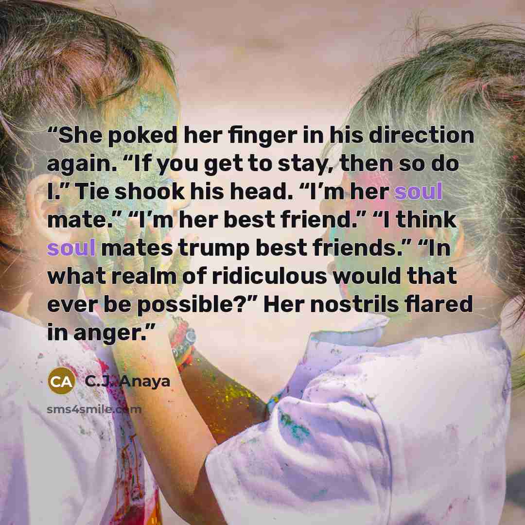 “She poked her finger in his direction again. “If you get to stay, then so do I.” Tie shook his head. “I’m her soul mate.” “I’m her best friend.” “I think soul mates trump best friends.” “In what realm of ridiculous would that ever be possible?” Her nostrils flared in anger.” quote by C.J. Anaya