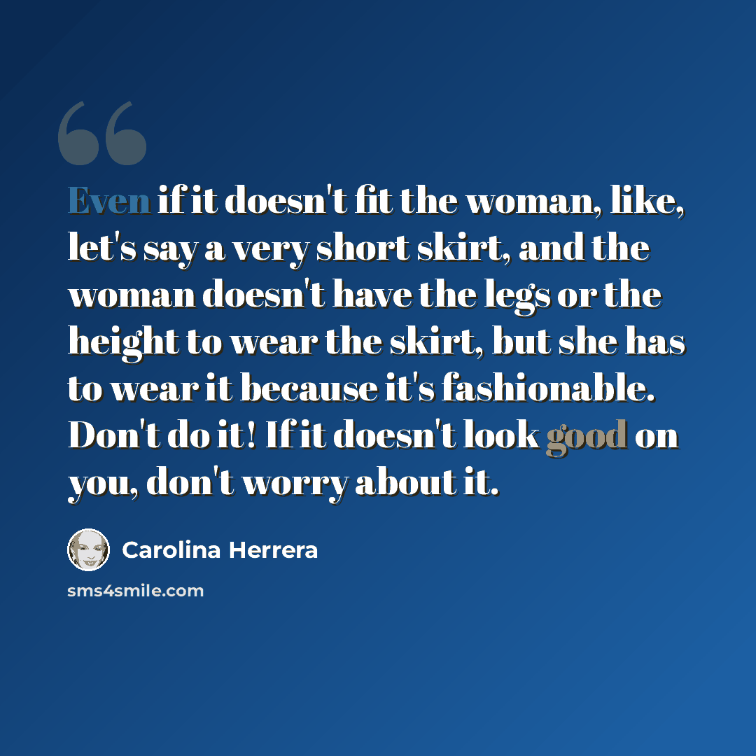 “Even if it doesn't fit the woman, like, let's say a very short skirt, and the woman doesn't have the legs or the height to wear the skirt, but she has to wear it because it's fashionable. Don't do it! If it doesn't look good on you, don't worry about it.” quote by Carolina Herrera