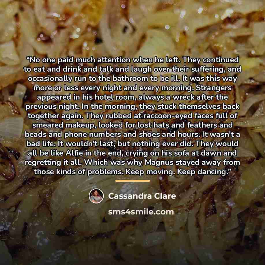 “No one paid much attention when he left. They continued to eat and drink and talk and laugh over their suffering, and occasionally run to the bathroom to be ill. It was this way more or less every night and every morning. Strangers appeared in his hotel room, always a wreck after the previous…” quote by Cassandra Clare