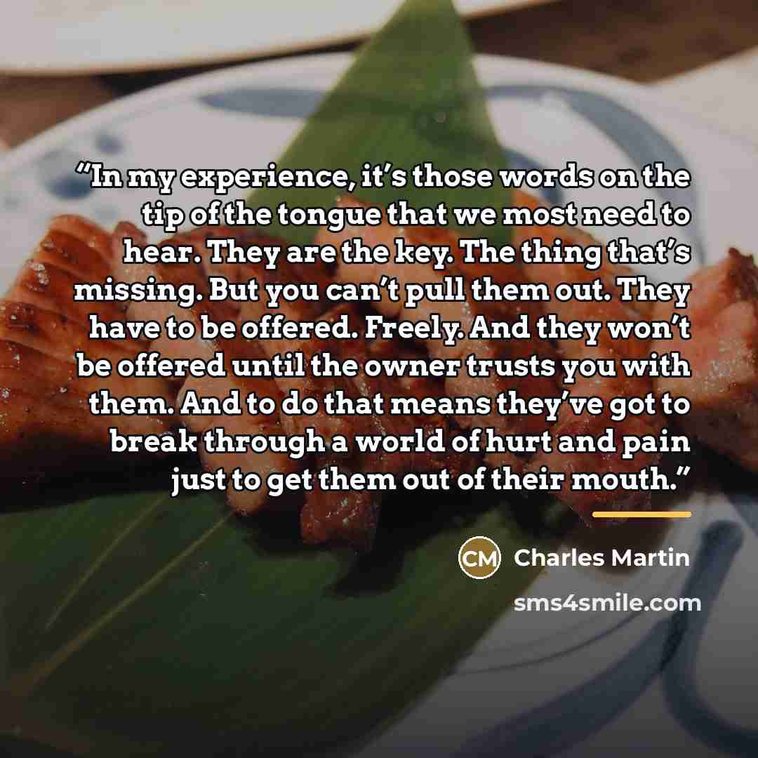 “In my experience, it’s those words on the tip of the tongue that we most need to hear. They are the key. The thing that’s missing. But you can’t pull them out. They have to be offered. Freely. And they won’t be offered until the owner trusts you with them. And to do that means they’ve got to break…” quote by Charles Martin