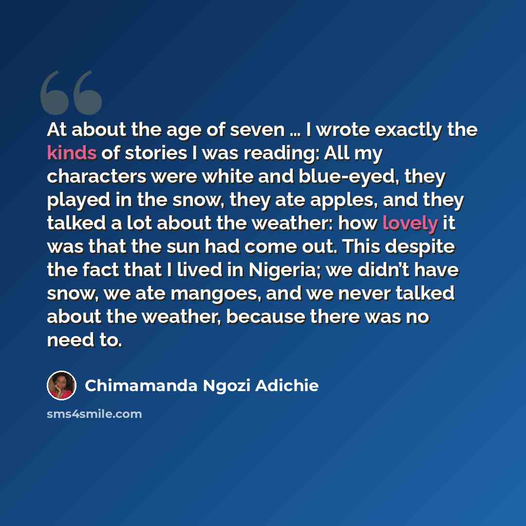 “At about the age of seven … I wrote exactly the kinds of stories I was reading: All my characters were white and blue-eyed, they played in the snow, they ate apples, and they talked a lot about the weather: how lovely it was that the sun had come out. This despite the fact that I lived in Nigeria…” quote by Chimamanda Ngozi Adichie