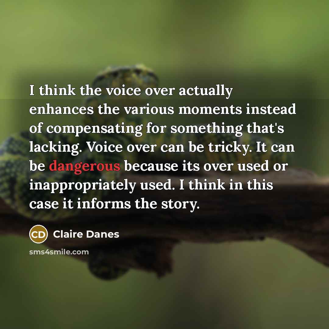 “I think the voice over actually enhances the various moments instead of compensating for something that's lacking. Voice over can be tricky. It can be dangerous because its over used or inappropriately used. I think in this case it informs the story.” quote by Claire Danes
