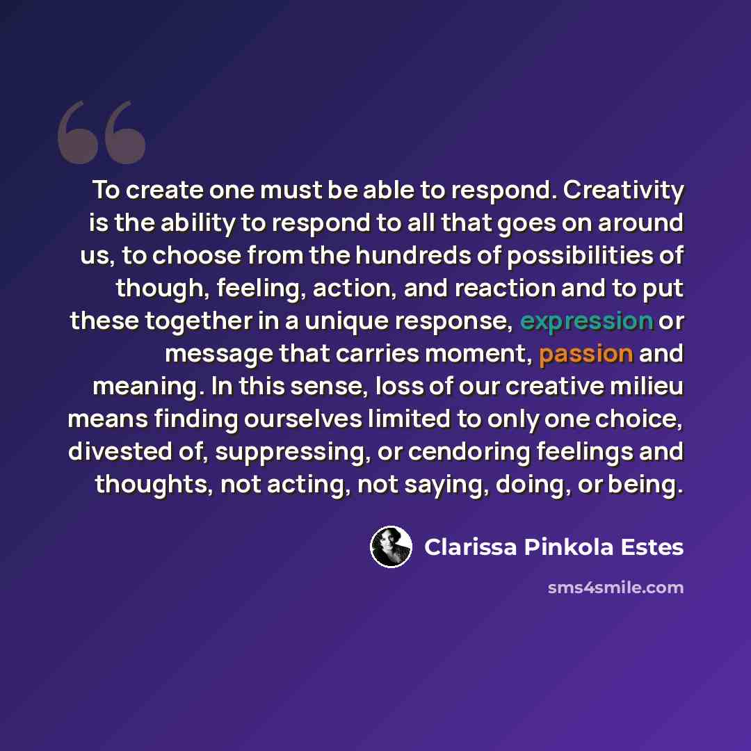 “To create one must be able to respond. Creativity is the ability to respond to all that goes on around us, to choose from the hundreds of possibilities of though, feeling, action, and reaction and to put these together in a unique response, expression or message that carries moment, passion and…” quote by Clarissa Pinkola Estes
