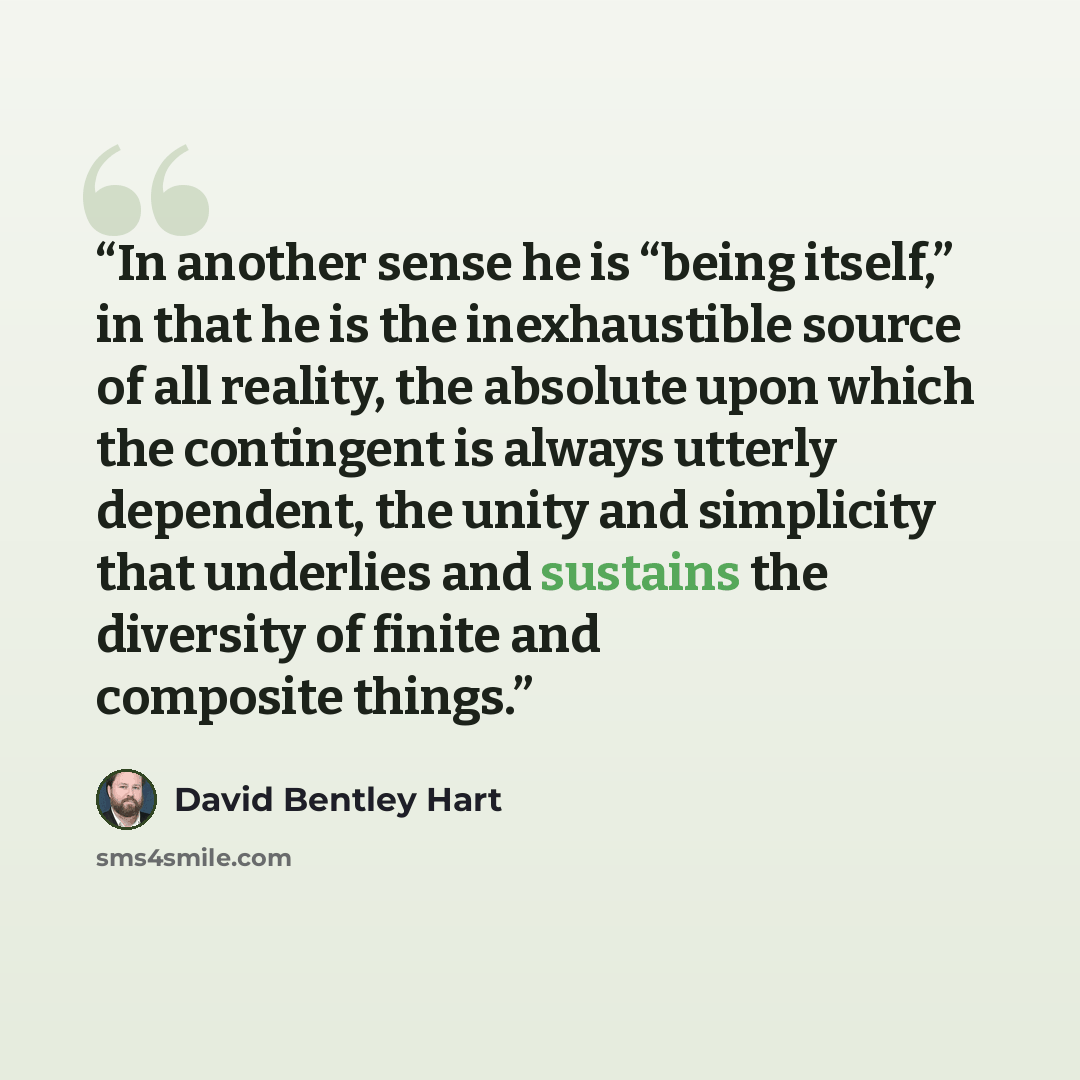 “In another sense he is “being itself,” in that he is the inexhaustible source of all reality, the absolute upon which the contingent is always utterly dependent, the unity and simplicity that underlies and sustains the diversity of finite and composite things.” quote by David Bentley Hart
