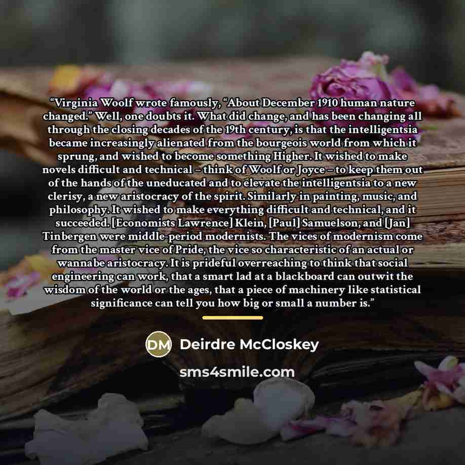 “Virginia Woolf wrote famously, “About December 1910 human nature changed.” Well, one doubts it. What did change, and has been changing all through the closing decades of the 19th century, is that the intelligentsia became increasingly alienated from the bourgeois world from which it sprung, and…” quote by Deirdre McCloskey