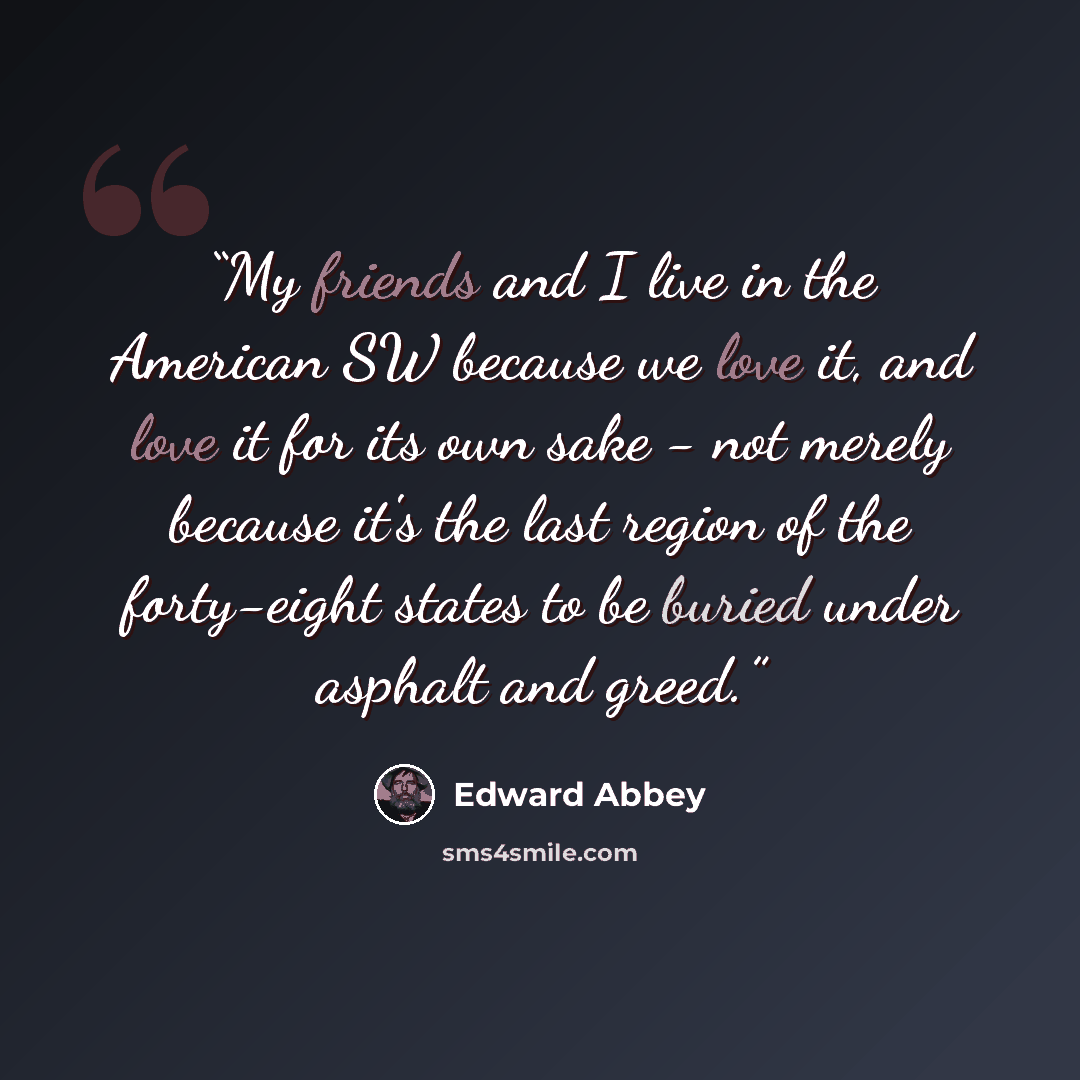 “My friends and I live in the American SW because we love it, and love it for its own sake - not merely because it's the last region of the forty-eight states to be buried under asphalt and greed.” quote by Edward Abbey