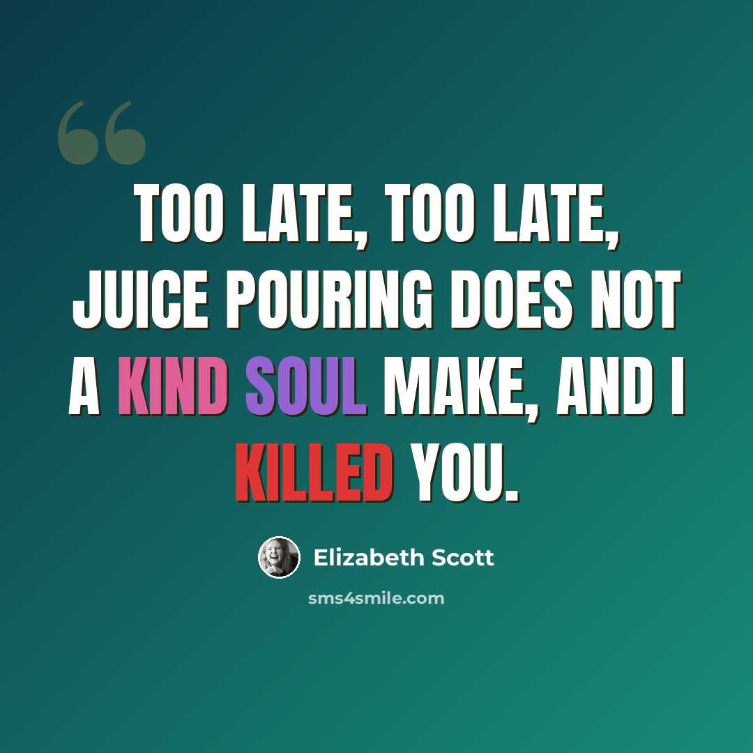 “Too late, too late, juice pouring does not a kind soul make, and I killed you.” quote by Elizabeth Scott