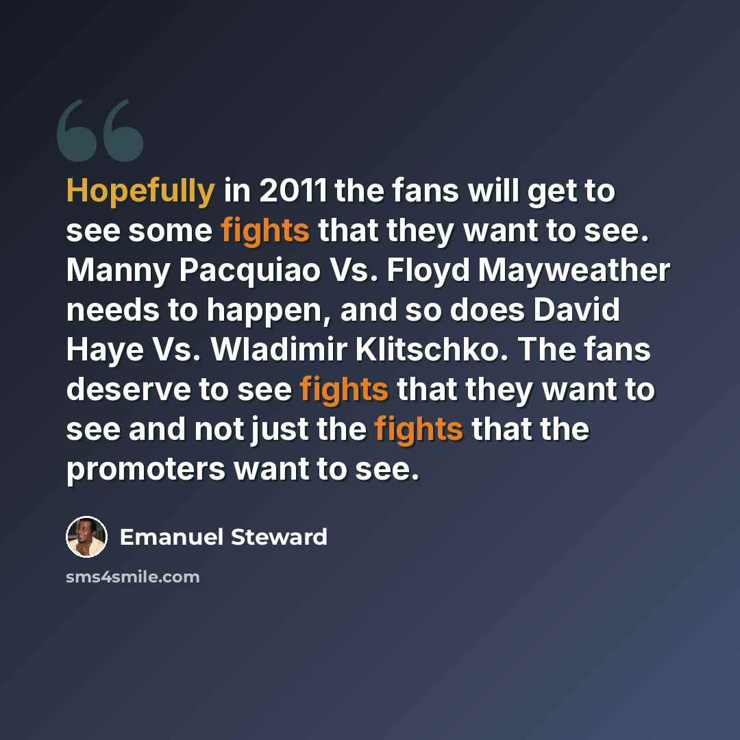 “Hopefully in 2011 the fans will get to see some fights that they want to see. Manny Pacquiao Vs. Floyd Mayweather needs to happen, and so does David Haye Vs. Wladimir Klitschko. The fans deserve to see fights that they want to see and not just the fights that the promoters want to see.” quote by Emanuel Steward