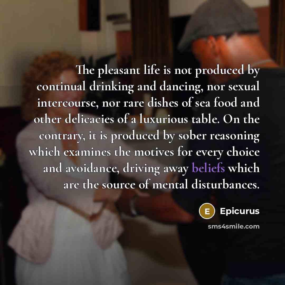 “The pleasant life is not produced by continual drinking and dancing, nor sexual intercourse, nor rare dishes of sea food and other delicacies of a luxurious table. On the contrary, it is produced by sober reasoning which examines the motives for every choice and avoidance, driving away beliefs…” quote by Epicurus