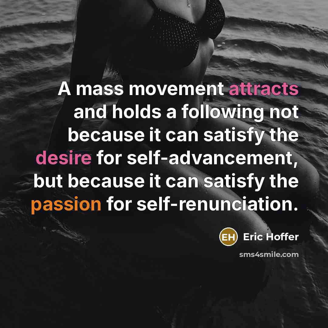 “A mass movement attracts and holds a following not because it can satisfy the desire for self-advancement, but because it can satisfy the passion for self-renunciation.” quote by Eric Hoffer