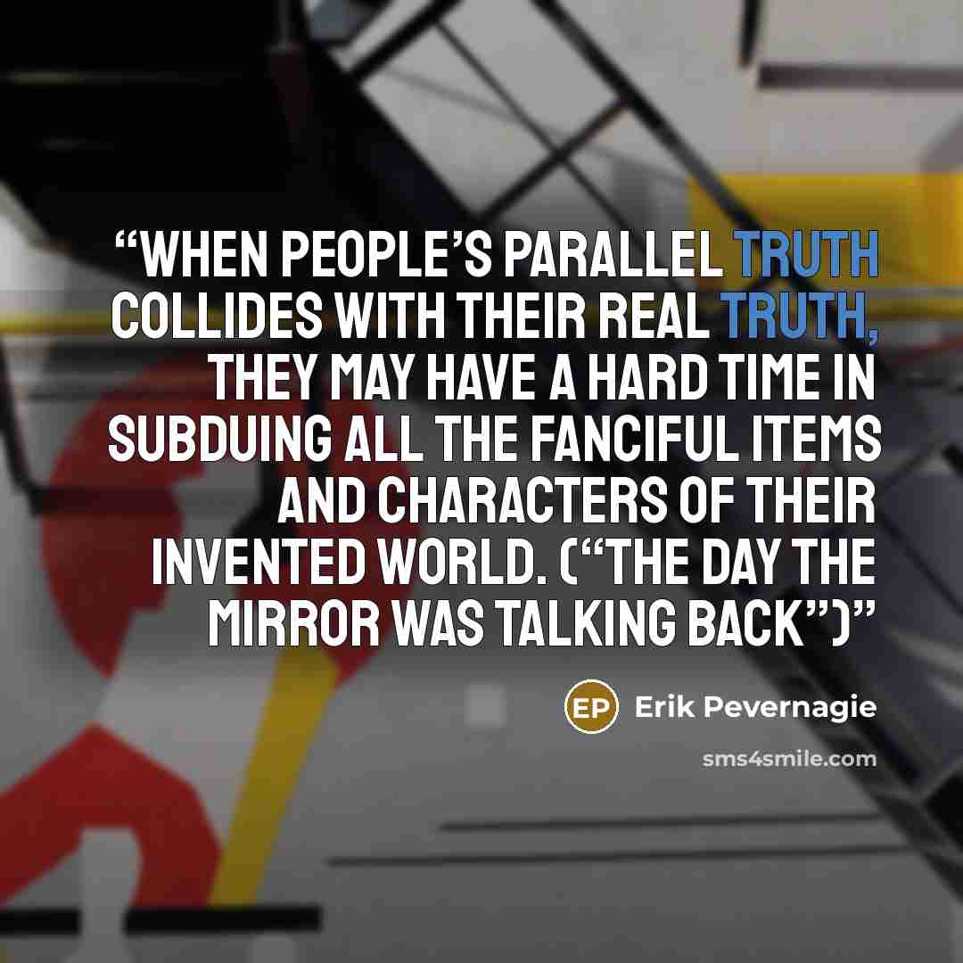 “When people’s parallel truth collides with their real truth, they may have a hard time in subduing all the fanciful items and characters of their invented world. (“The day the mirror was talking back”)” quote by Erik Pevernagie