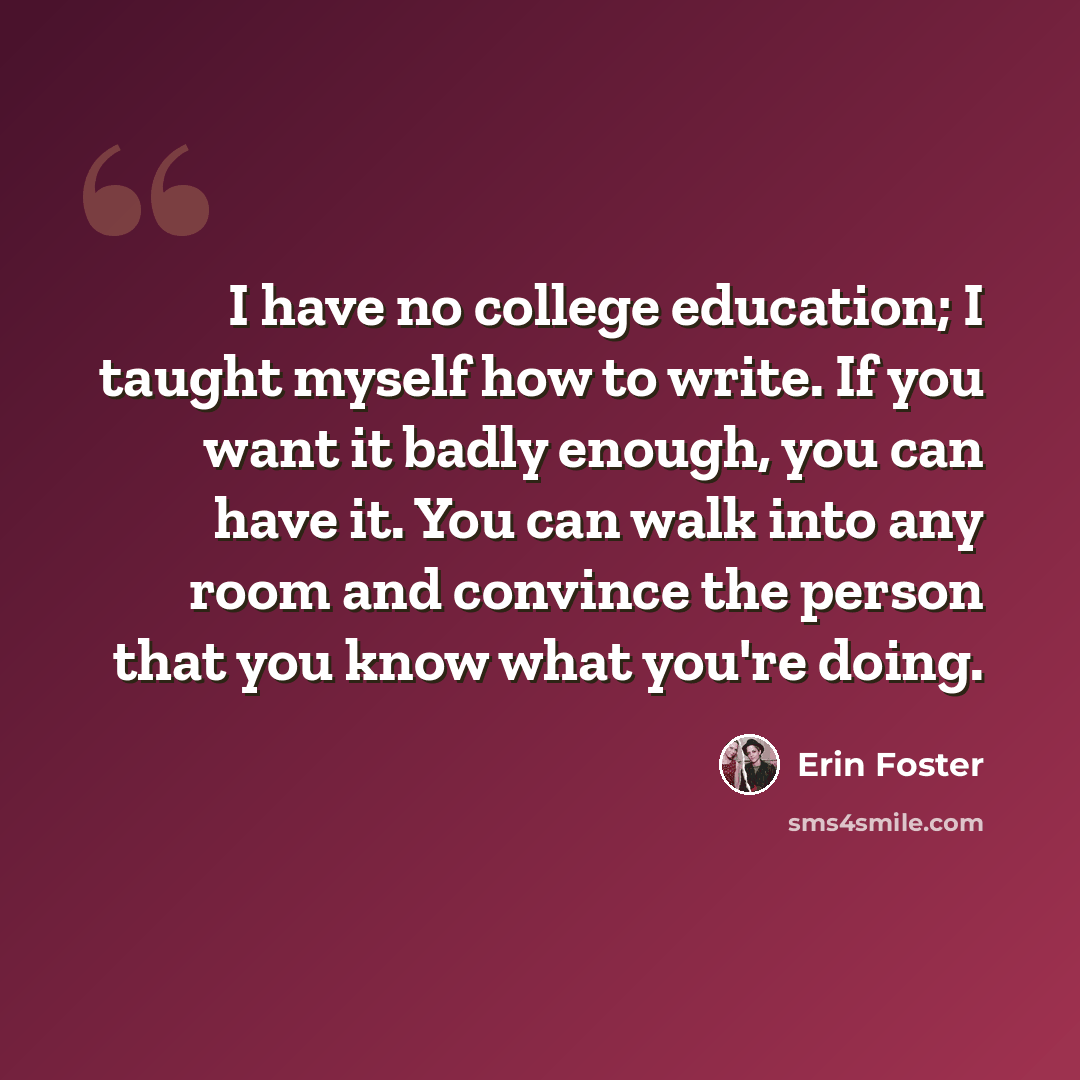 “I have no college education; I taught myself how to write. If you want it badly enough, you can have it. You can walk into any room and convince the person that you know what you're doing.” quote by Erin Foster