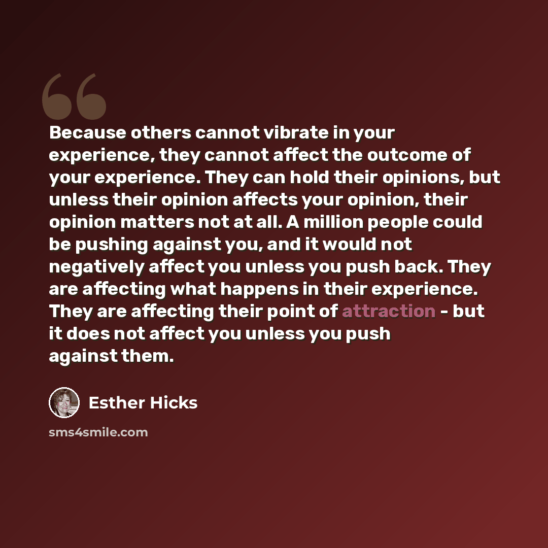 “Because others cannot vibrate in your experience, they cannot affect the outcome of your experience. They can hold their opinions, but unless their opinion affects your opinion, their opinion matters not at all. A million people could be pushing against you, and it would not negatively affect you…” quote by Esther Hicks