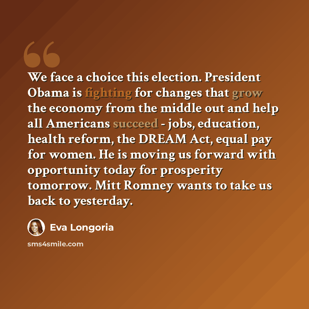 “We face a choice this election. President Obama is fighting for changes that grow the economy from the middle out and help all Americans succeed - jobs, education, health reform, the DREAM Act, equal pay for women. He is moving us forward with opportunity today for prosperity tomorrow. Mitt Romney…” quote by Eva Longoria