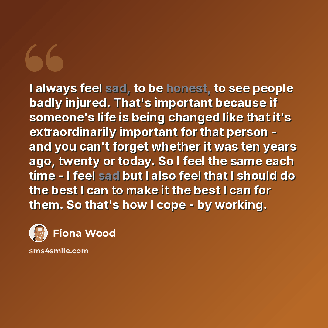 “I always feel sad, to be honest, to see people badly injured. That's important because if someone's life is being changed like that it's extraordinarily important for that person - and you can't forget whether it was ten years ago, twenty or today. So I feel the same each time - I feel sad but I…” quote by Fiona Wood