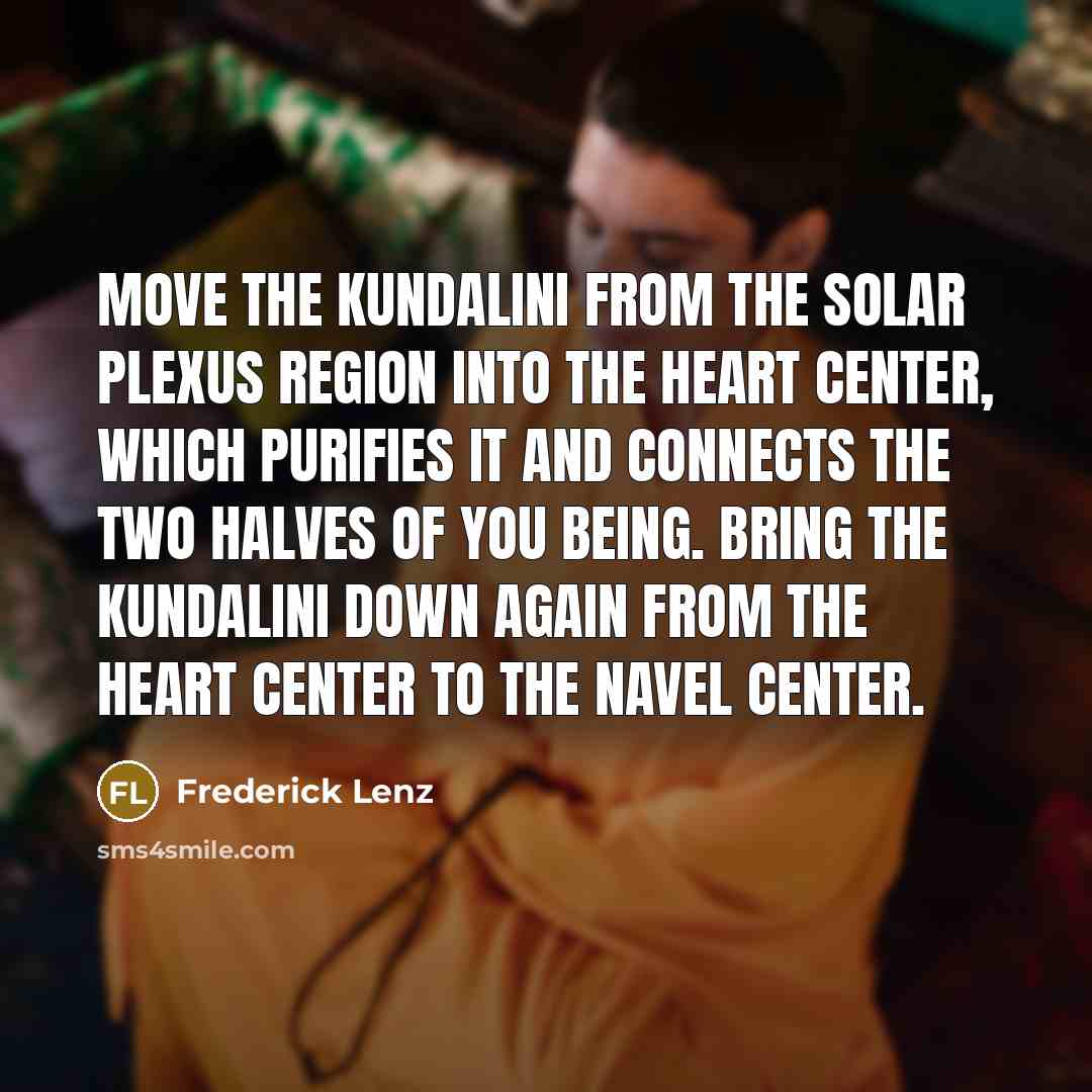 “Move the kundalini from the solar plexus region into the heart center, which purifies it and connects the two halves of you being. Bring the kundalini down again from the heart center to the navel center.” quote by Frederick Lenz
