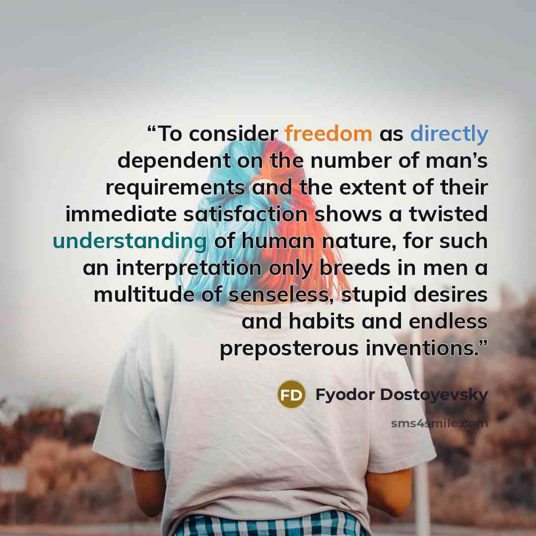 “To consider freedom as directly dependent on the number of man’s requirements and the extent of their immediate satisfaction shows a twisted understanding of human nature, for such an interpretation only breeds in men a multitude of senseless, stupid desires and habits and endless preposterous…” quote by Fyodor Dostoyevsky