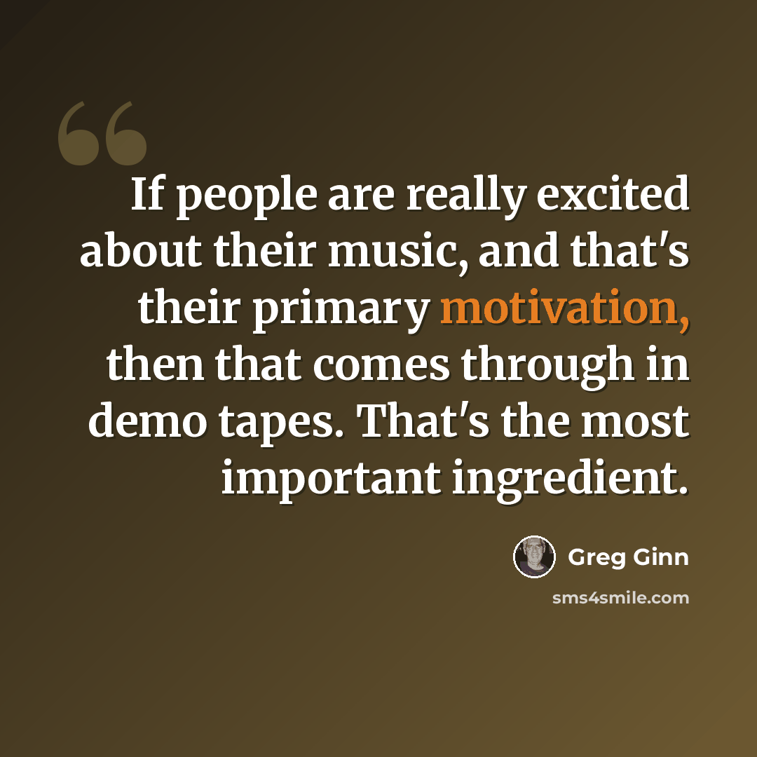 “If people are really excited about their music, and that's their primary motivation, then that comes through in demo tapes. That's the most important ingredient.” quote by Greg Ginn