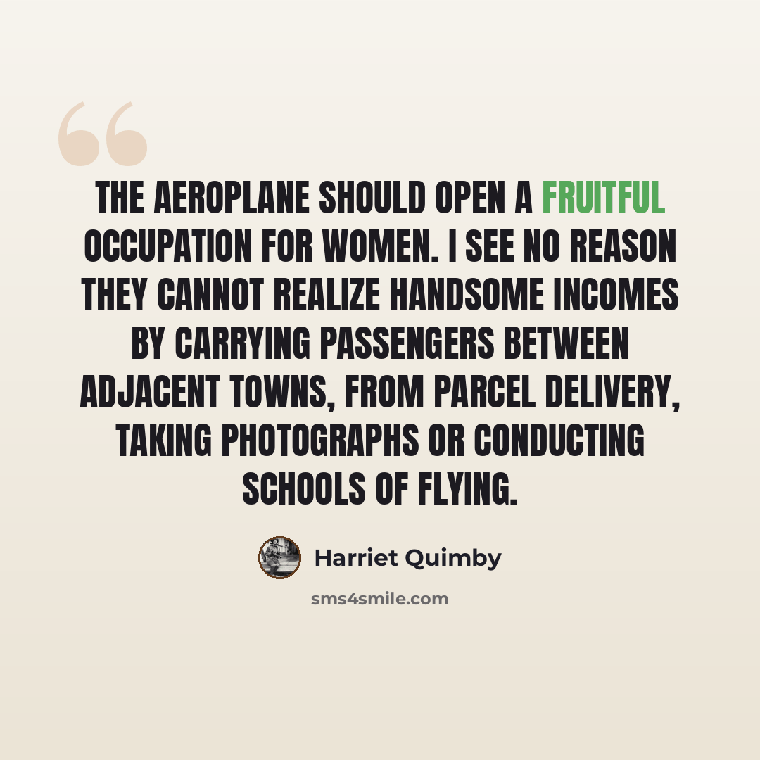 “The aeroplane should open a fruitful occupation for women. I see no reason they cannot realize handsome incomes by carrying passengers between adjacent towns, from parcel delivery, taking photographs or conducting schools of flying.” quote by Harriet Quimby