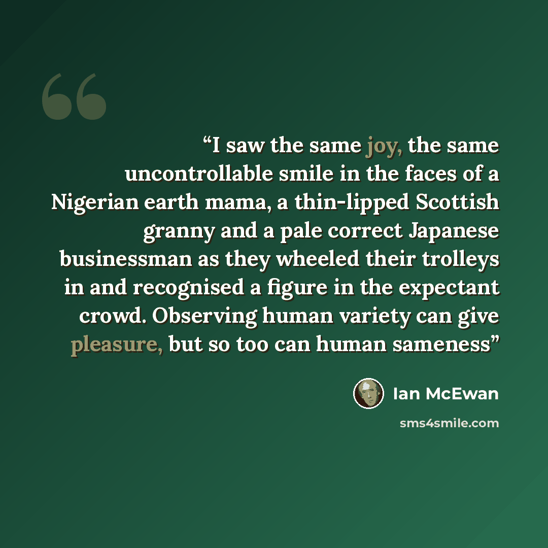 “I saw the same joy, the same uncontrollable smile in the faces of a Nigerian earth mama, a thin-lipped Scottish granny and a pale correct Japanese businessman as they wheeled their trolleys in and recognised a figure in the expectant crowd. Observing human variety can give pleasure, but so too can…” quote by Ian McEwan