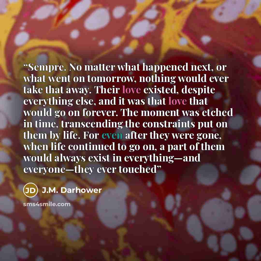 “Sempre. No matter what happened next, or what went on tomorrow, nothing would ever take that away. Their love existed, despite everything else, and it was that love that would go on forever. The moment was etched in time, transcending the constraints put on them by life. For even after they were…” quote by J.M. Darhower