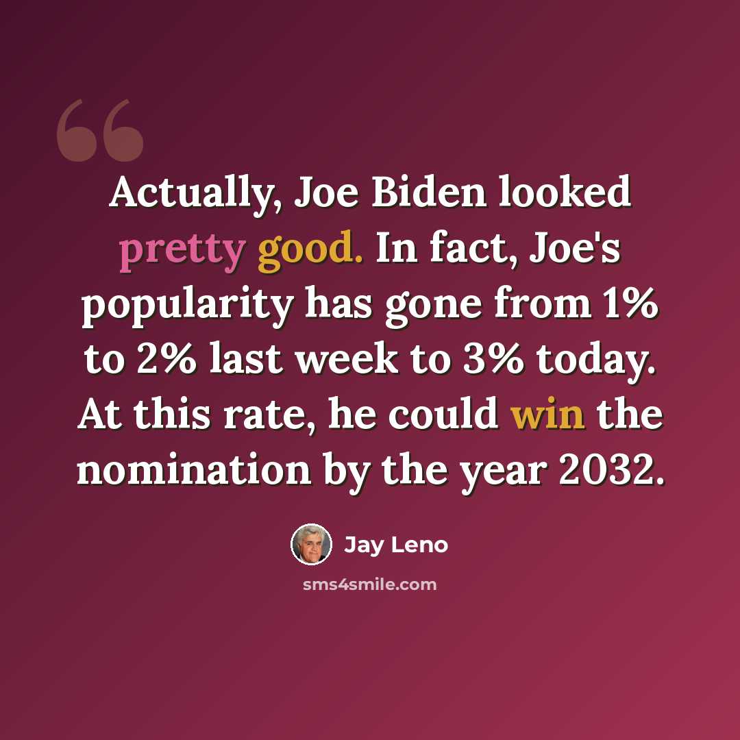 “Actually, Joe Biden looked pretty good. In fact, Joe's popularity has gone from 1% to 2% last week to 3% today. At this rate, he could win the nomination by the year 2032.” quote by Jay Leno