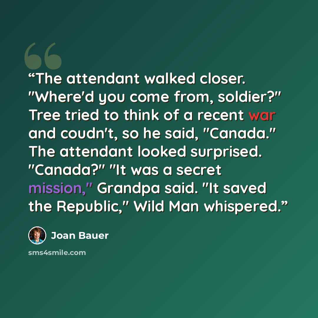 “The attendant walked closer. "Where'd you come from, soldier?" Tree tried to think of a recent war and coudn't, so he said, "Canada." The attendant looked surprised. "Canada?" "It was a secret mission," Grandpa said. "It saved the Republic," Wild Man whispered.” quote by Joan Bauer
