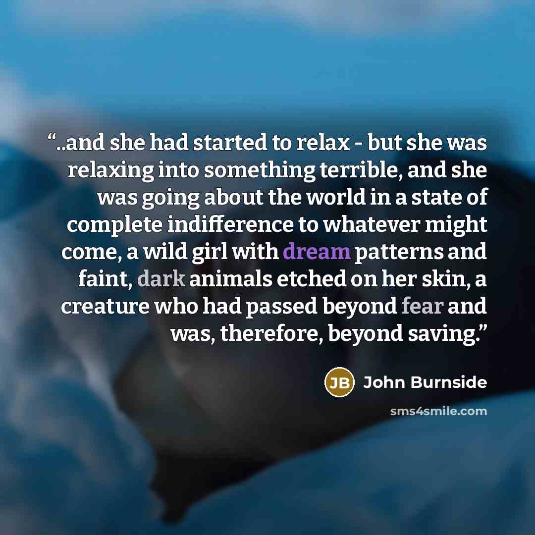 “..and she had started to relax - but she was relaxing into something terrible, and she was going about the world in a state of complete indifference to whatever might come, a wild girl with dream patterns and faint, dark animals etched on her skin, a creature who had passed beyond fear and was…” quote by John Burnside