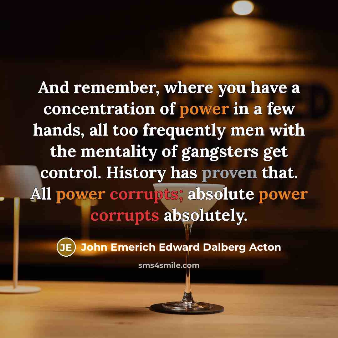 “And remember, where you have a concentration of power in a few hands, all too frequently men with the mentality of gangsters get control. History has proven that. All power corrupts; absolute power corrupts absolutely.” quote by John Emerich Edward Dalberg Acton