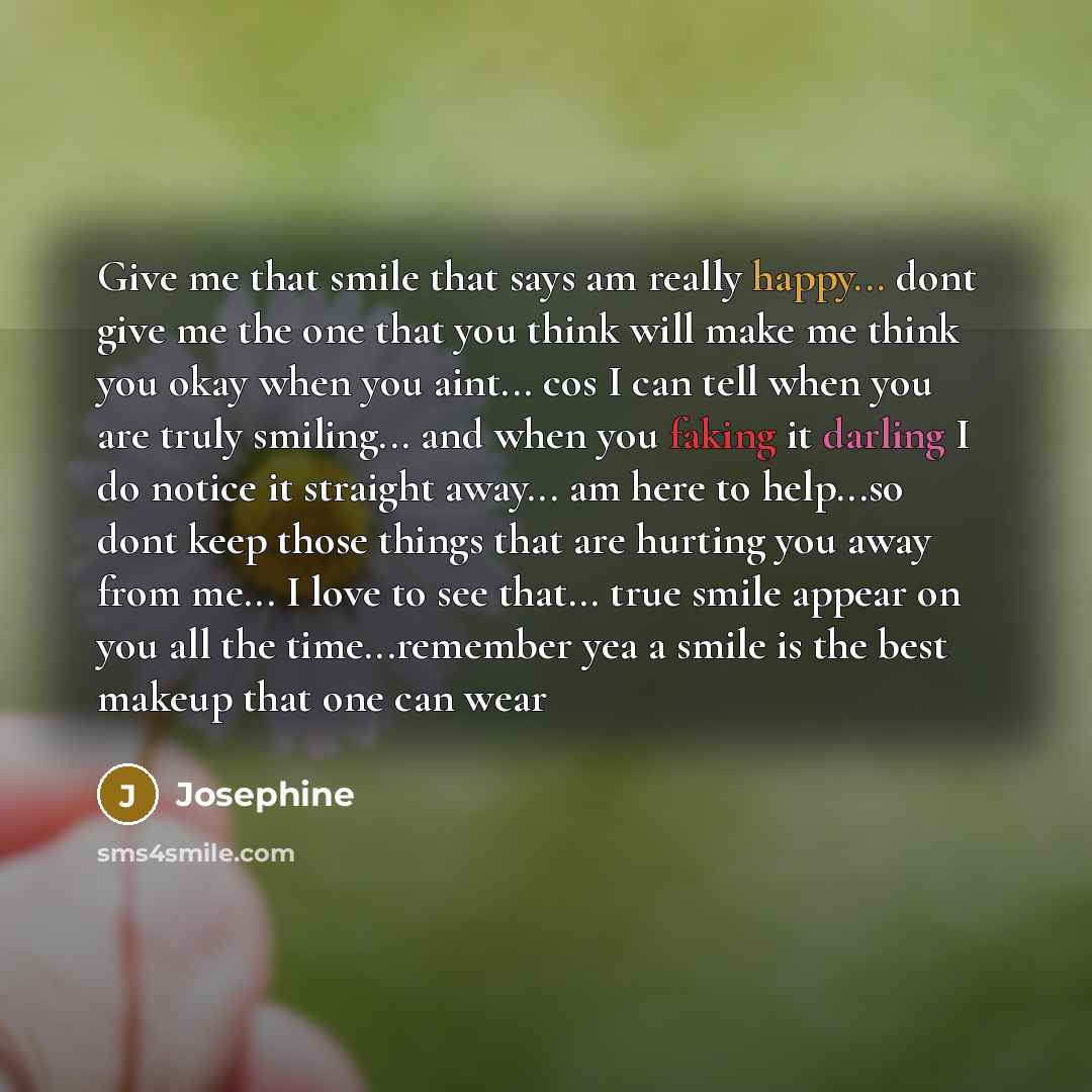“Give me that smile that says am really happy... dont give me the one that you think will make me think you okay when you aint... cos I can tell when you are truly smiling... and when you faking it darling I do notice it straight away... am here to help...so dont keep those things that are hurting…” quote by Josephine
