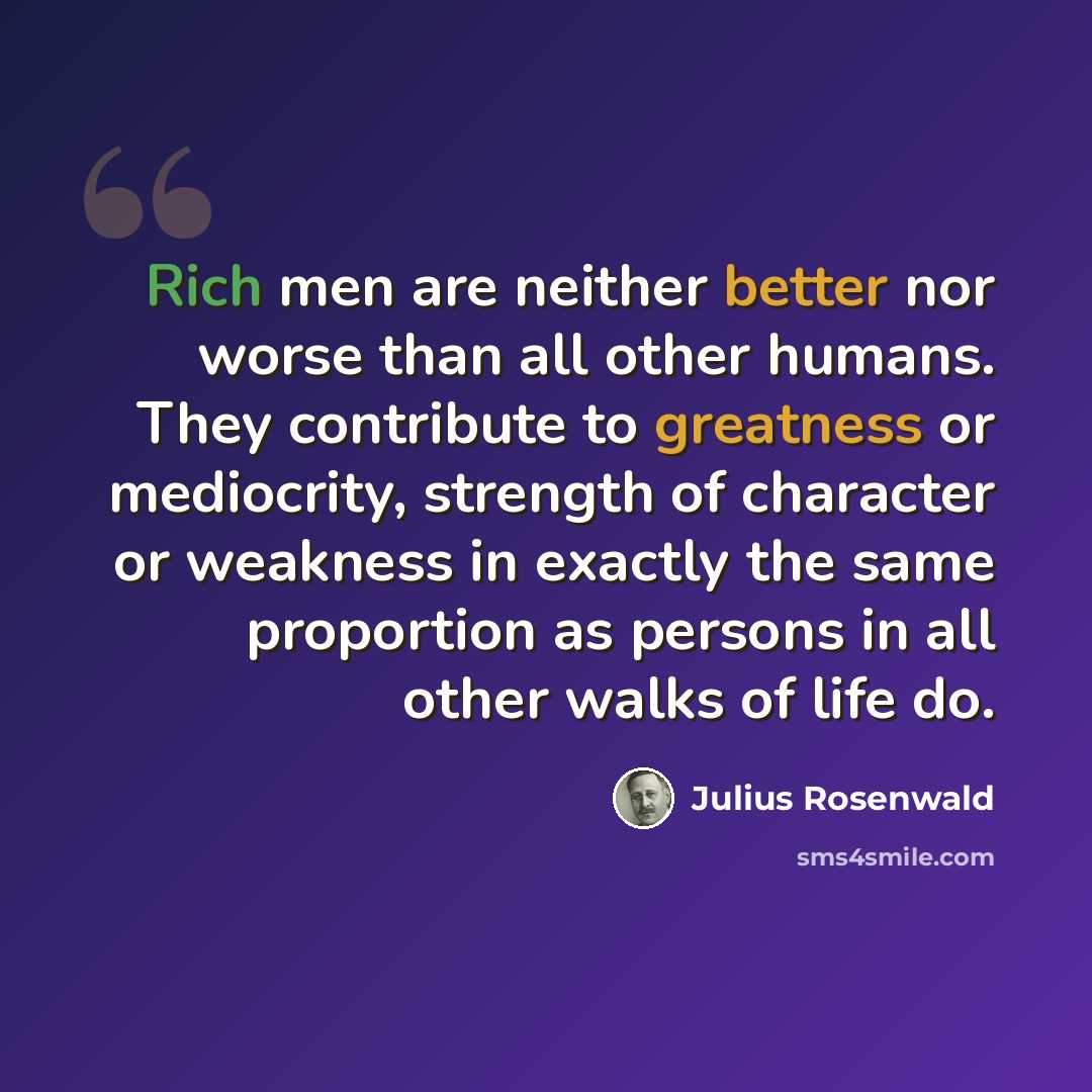 “Rich men are neither better nor worse than all other humans. They contribute to greatness or mediocrity, strength of character or weakness in exactly the same proportion as persons in all other walks of life do.” quote by Julius Rosenwald