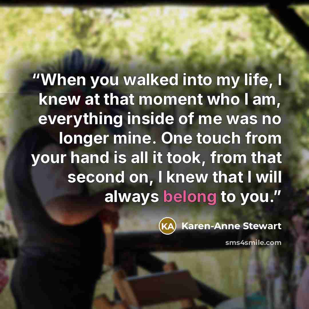 “When you walked into my life, I knew at that moment who I am, everything inside of me was no longer mine. One touch from your hand is all it took, from that second on, I knew that I will always belong to you.” quote by Karen-Anne Stewart