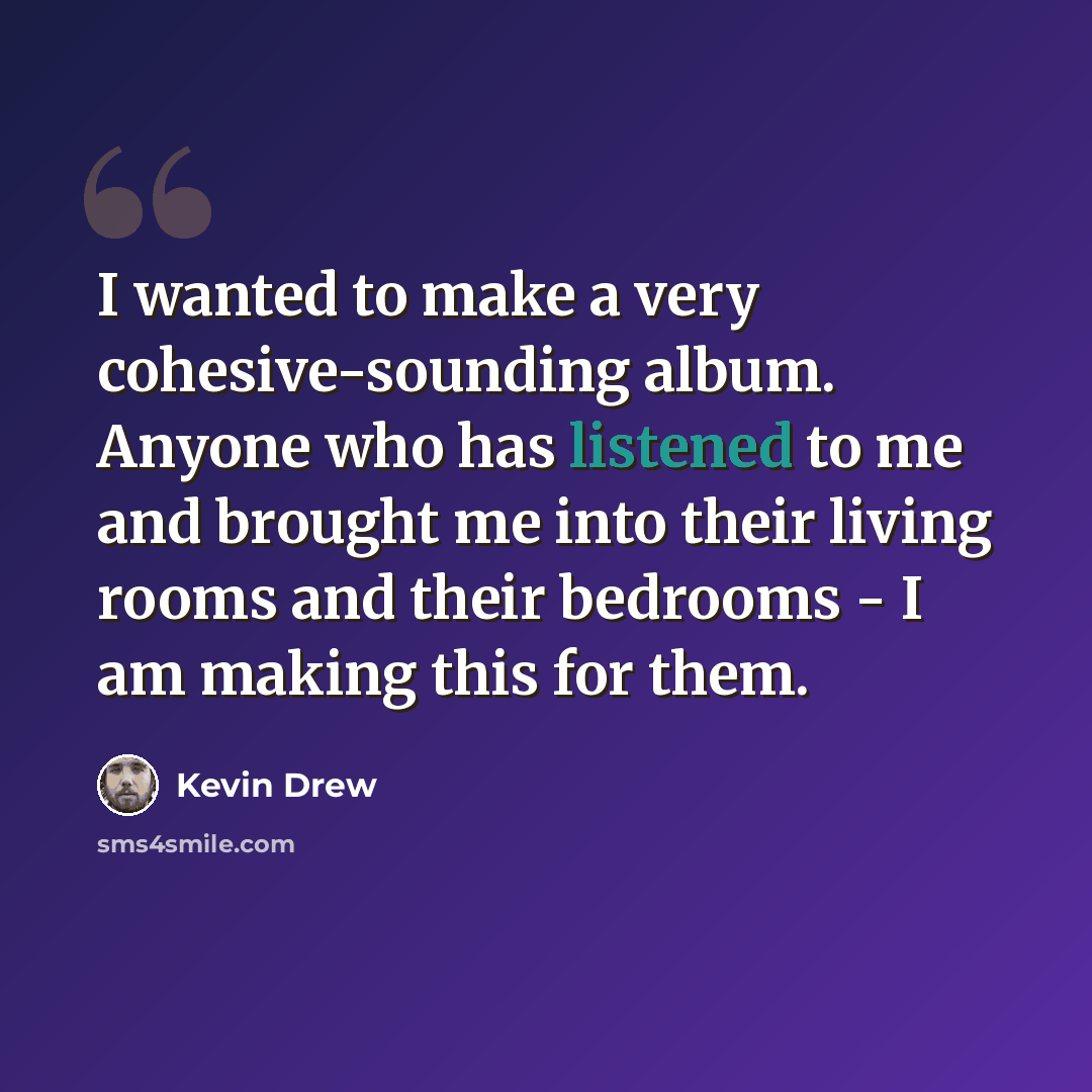“I wanted to make a very cohesive-sounding album. Anyone who has listened to me and brought me into their living rooms and their bedrooms - I am making this for them.” quote by Kevin Drew