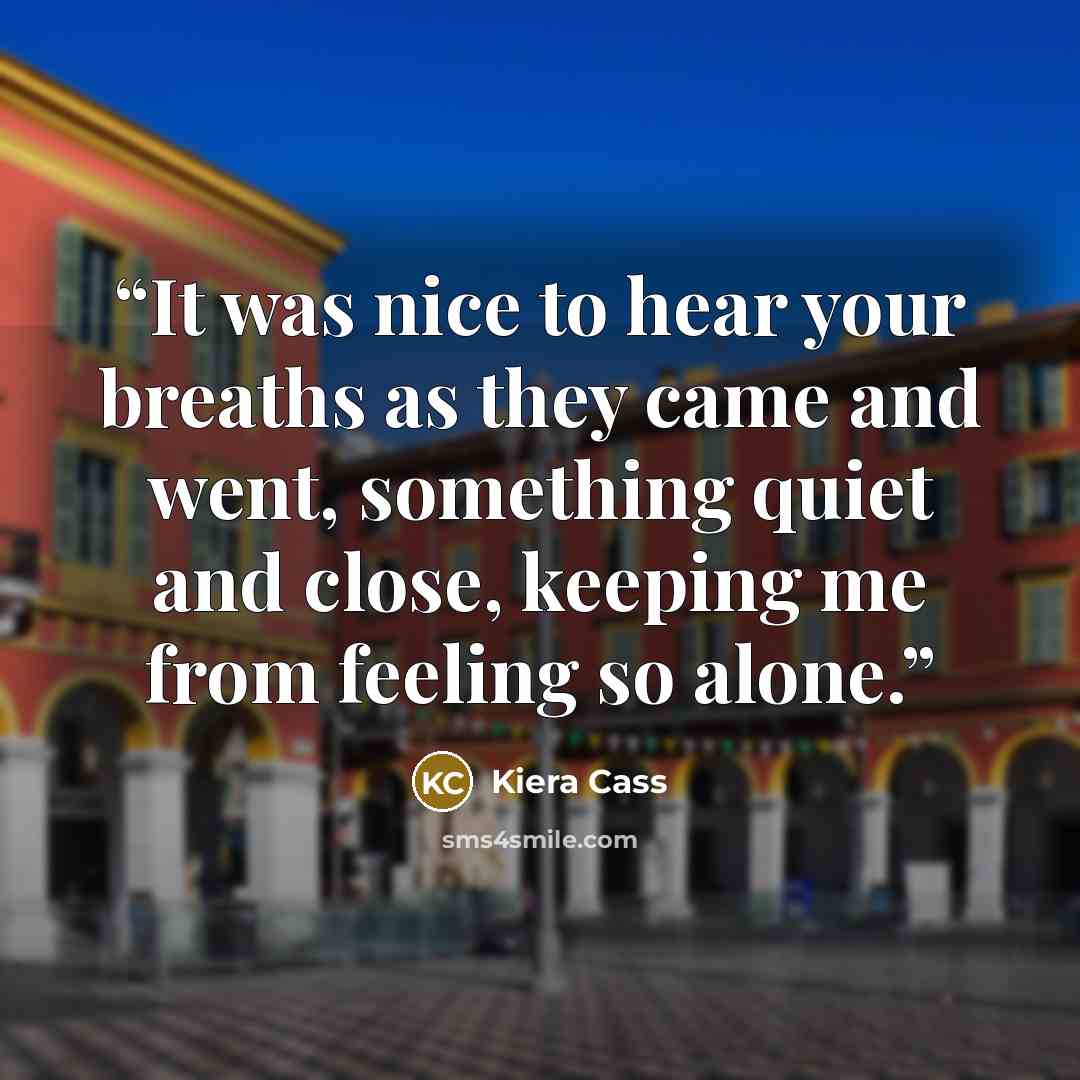 “It was nice to hear your breaths as they came and went, something quiet and close, keeping me from feeling so alone.” quote by Kiera Cass