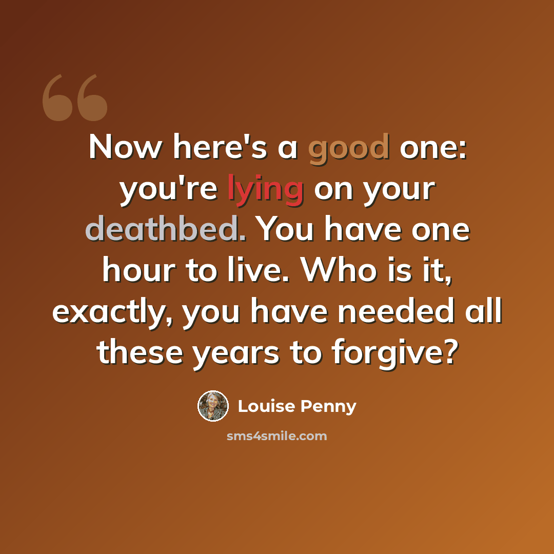 “Now here's a good one: you're lying on your deathbed. You have one hour to live. Who is it, exactly, you have needed all these years to forgive?” quote by Louise Penny