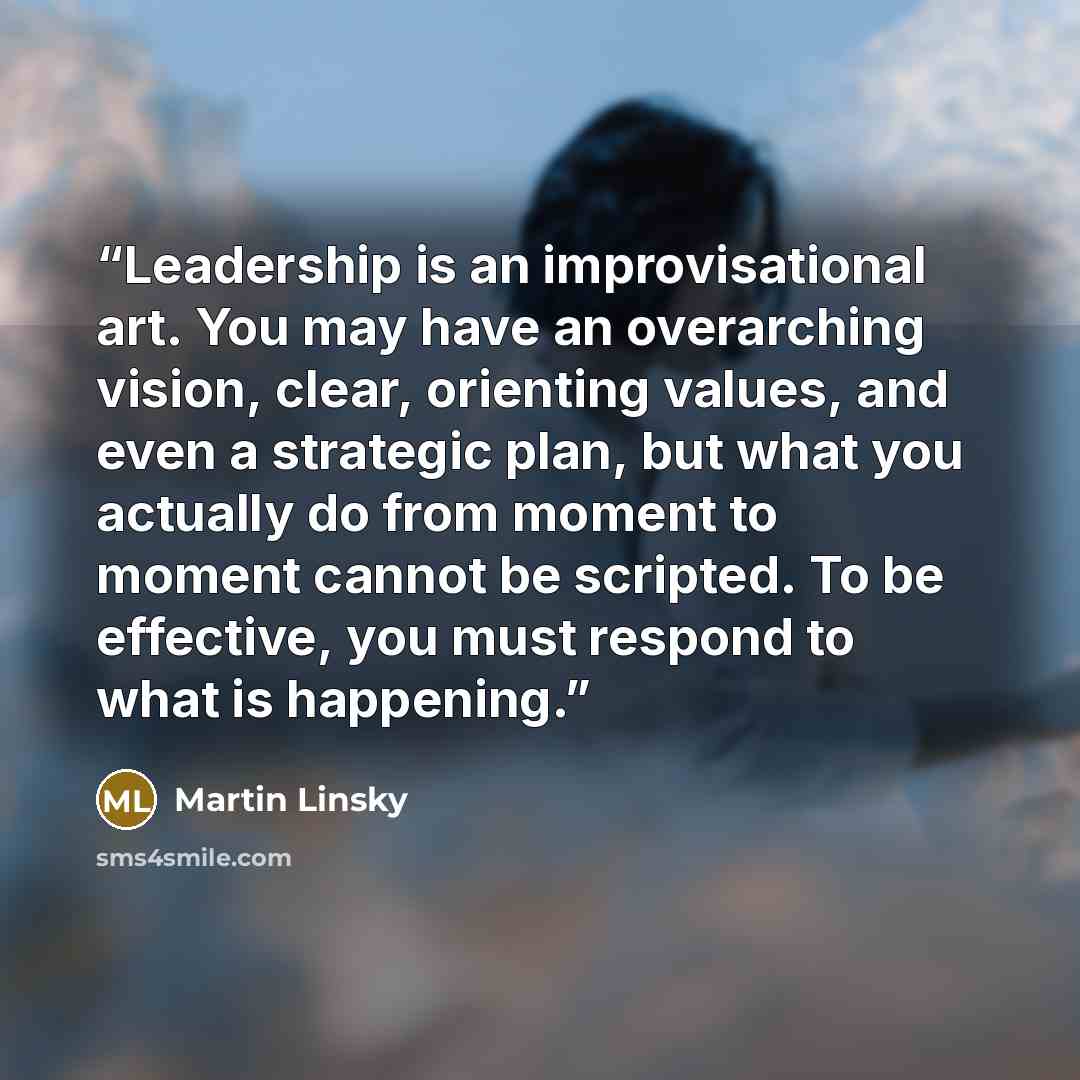 “Leadership is an improvisational art. You may have an overarching vision, clear, orienting values, and even a strategic plan, but what you actually do from moment to moment cannot be scripted. To be effective, you must respond to what is happening.” quote by Martin Linsky
