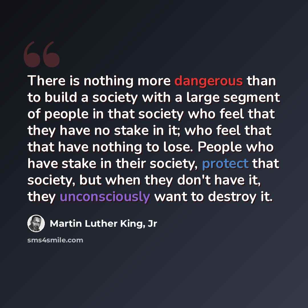 “There is nothing more dangerous than to build a society with a large segment of people in that society who feel that they have no stake in it; who feel that that have nothing to lose. People who have stake in their society, protect that society, but when they don't have it, they unconsciously want…” quote by Martin Luther King, Jr