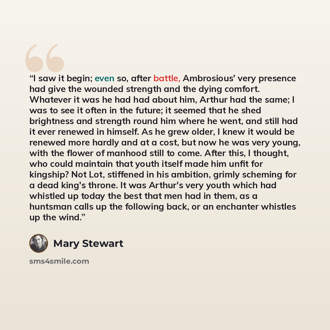 “I saw it begin; even so, after battle, Ambrosious' very presence had give the wounded strength and the dying comfort. Whatever it was he had had about him, Arthur had the same; I was to see it often in the future; it seemed that he shed brightness and strength round him where he went, and still…” quote by Mary Stewart