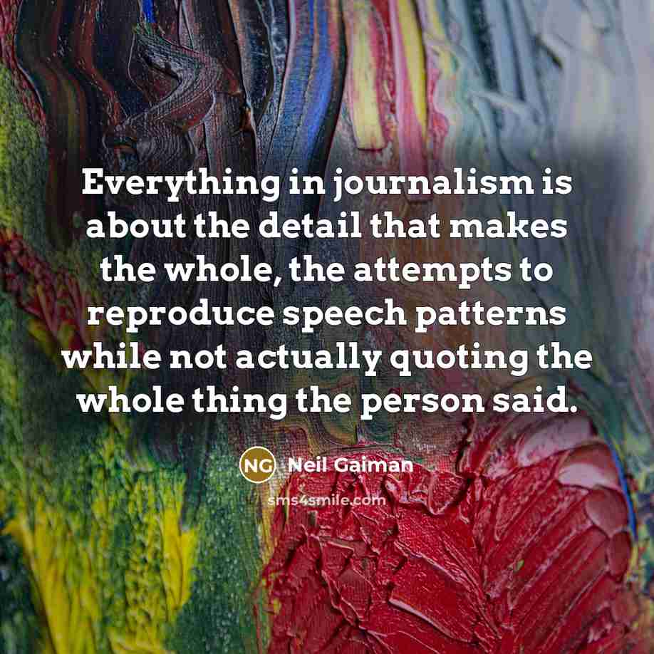 “Everything in journalism is about the detail that makes the whole, the attempts to reproduce speech patterns while not actually quoting the whole thing the person said.” quote by Neil Gaiman