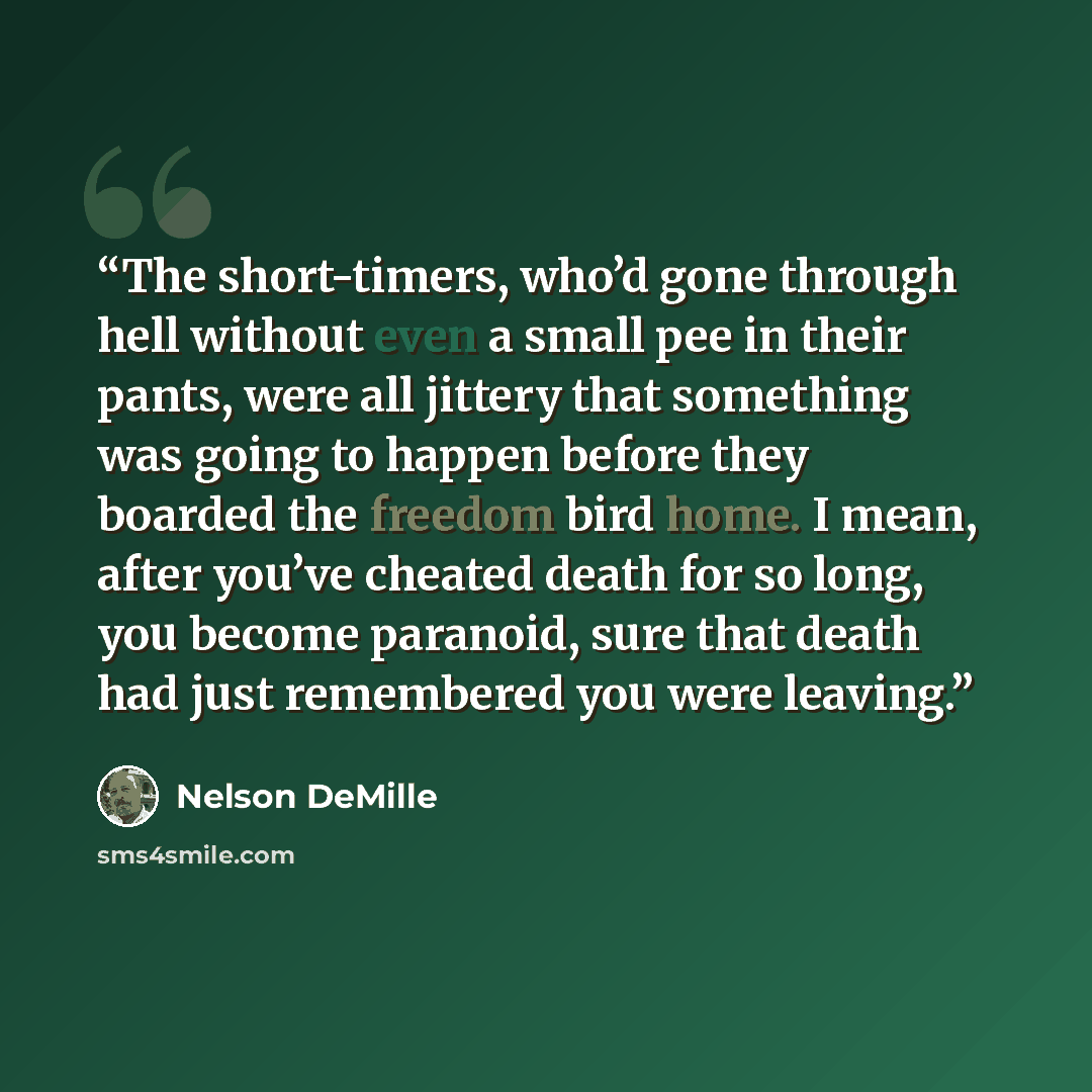 “The short-timers, who’d gone through hell without even a small pee in their pants, were all jittery that something was going to happen before they boarded the freedom bird home. I mean, after you’ve cheated death for so long, you become paranoid, sure that death had just remembered you were leaving.” quote by Nelson DeMille