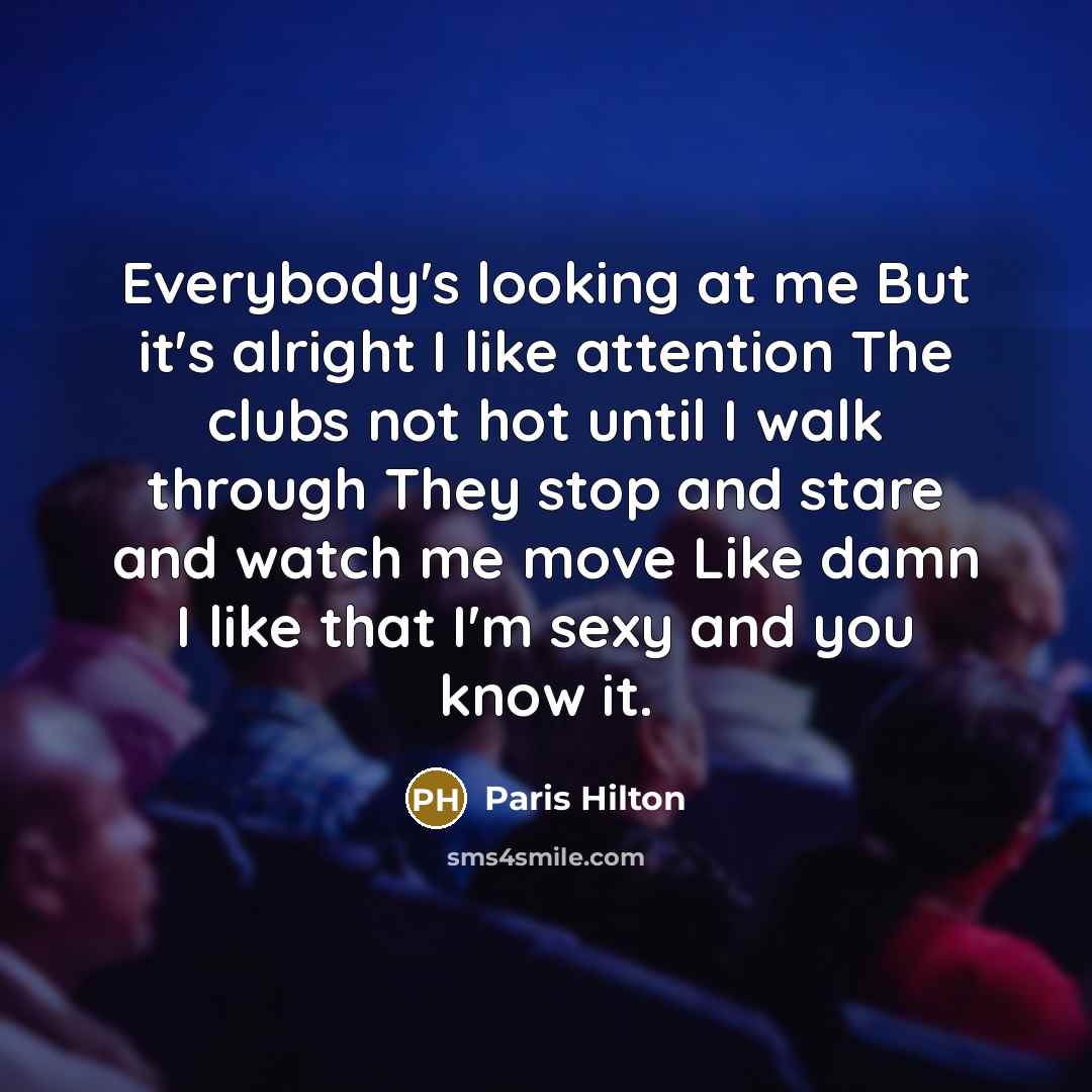 “Everybody's looking at me But it's alright I like attention The clubs not hot until I walk through They stop and stare and watch me move Like damn I like that I'm sexy and you know it.” quote by Paris Hilton