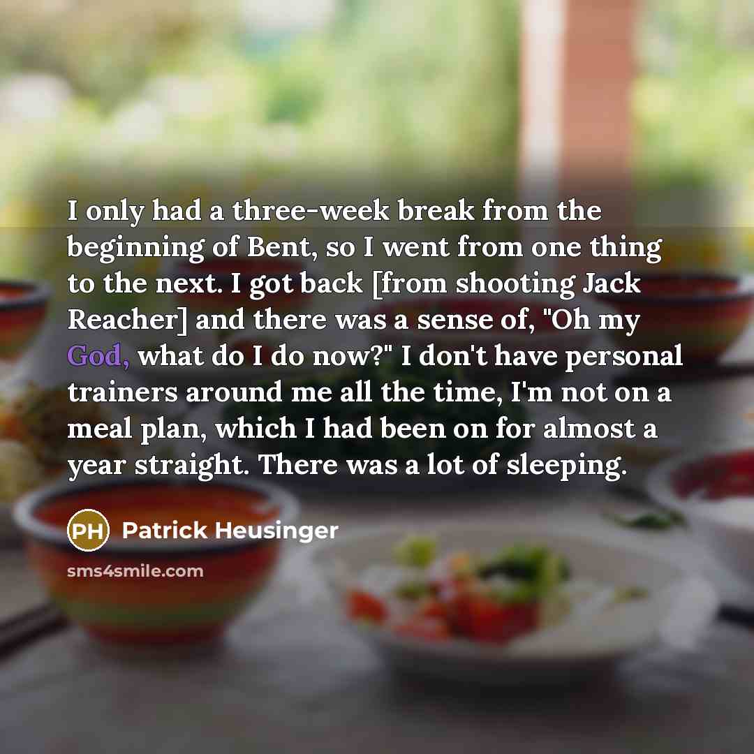 “I only had a three-week break from the beginning of Bent, so I went from one thing to the next. I got back [from shooting Jack Reacher] and there was a sense of, "Oh my God, what do I do now?" I don't have personal trainers around me all the time, I'm not on a meal plan, which I had been on for…” quote by Patrick Heusinger